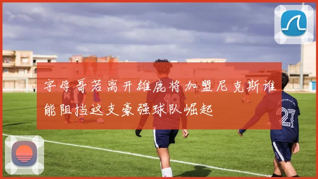 字母哥若离开雄鹿将加盟尼克斯谁能阻挡这支豪强球队崛起