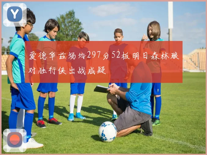 爱德华兹场均297分52板明日森林狼对独行侠出战成疑