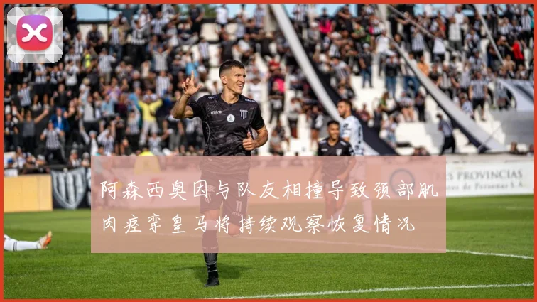 阿森西奥因与队友相撞导致颈部肌肉痉挛皇马将持续观察恢复情况