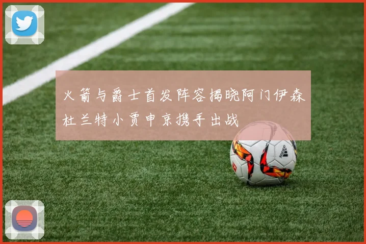 火箭与爵士首发阵容揭晓阿门伊森杜兰特小贾申京携手出战