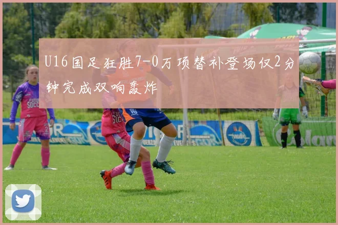 U16国足狂胜7-0万项替补登场仅2分钟完成双响轰炸