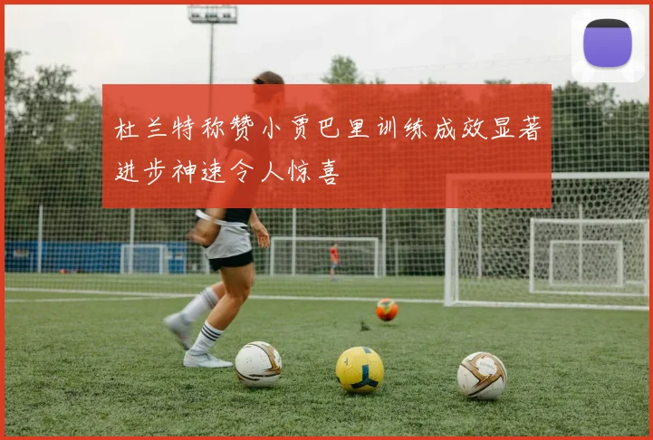 杜兰特称赞小贾巴里训练成效显著进步神速令人惊喜