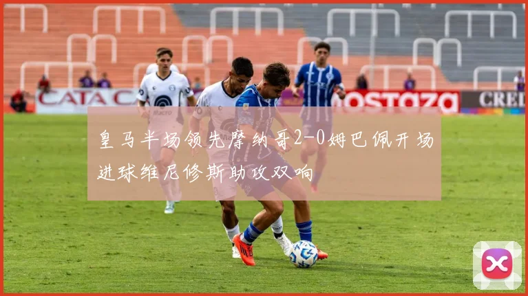 皇马半场领先摩纳哥2-0姆巴佩开场进球维尼修斯助攻双响
