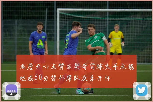 老詹开心点赞东契奇罚球失手未能达成50分替补席队友乐开怀