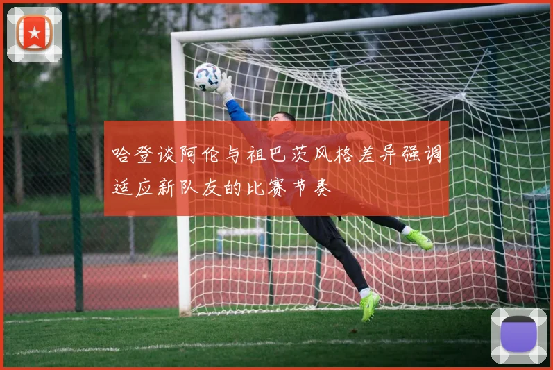 哈登谈阿伦与祖巴茨风格差异强调适应新队友的比赛节奏