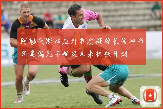 阿勒代斯回应外界质疑称长传冲吊只是偏见不确定未来执教计划