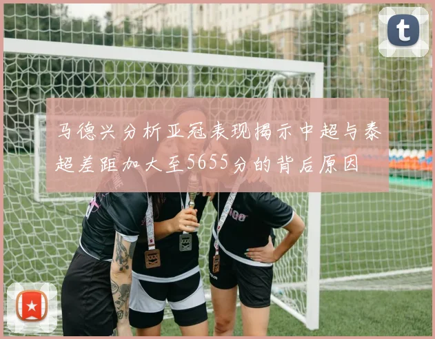 马德兴分析亚冠表现揭示中超与泰超差距加大至5655分的背后原因