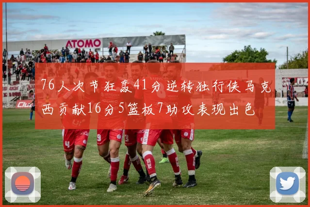 76人次节狂轰41分逆转独行侠马克西贡献16分5篮板7助攻表现出色