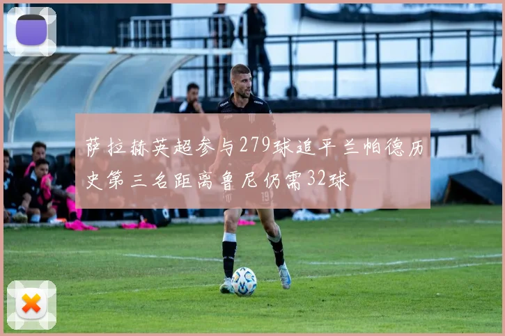 萨拉赫英超参与279球追平兰帕德历史第三名距离鲁尼仍需32球