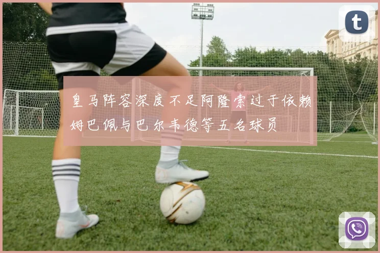 皇马阵容深度不足阿隆索过于依赖姆巴佩与巴尔韦德等五名球员