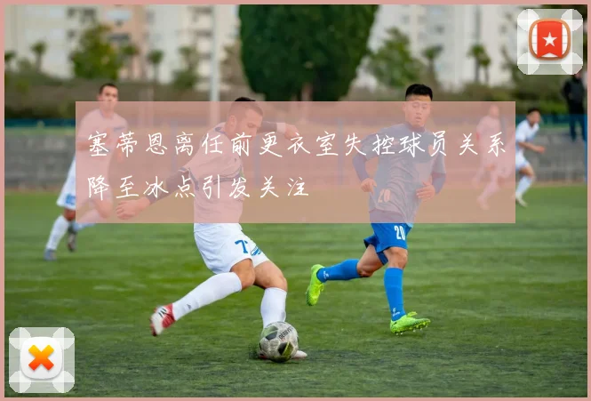 塞蒂恩离任前更衣室失控球员关系降至冰点引发关注