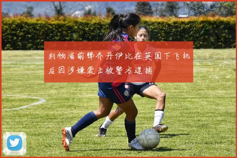 利物浦前锋乔丹伊比在英国下飞机后因涉嫌袭击被警方逮捕