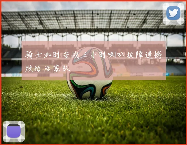 骑士加时苦战三小时喇叭故障遗憾败给活塞队