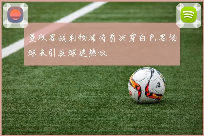 曼联客战利物浦将首次穿白色客场球衣引发球迷热议