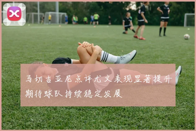 马切吉亚尼点评尤文表现显著提升期待球队持续稳定发展
