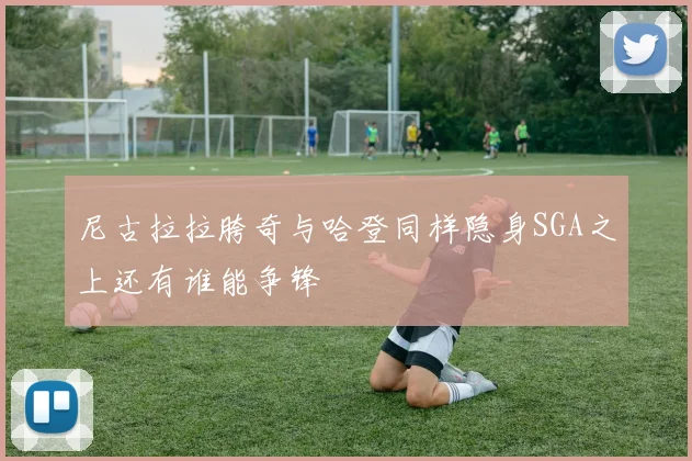 尼古拉拉胯奇与哈登同样隐身SGA之上还有谁能争锋