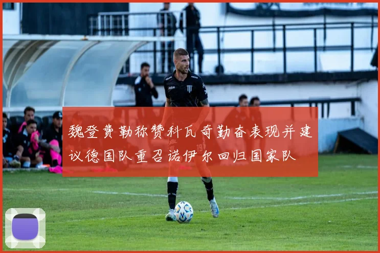 魏登费勒称赞科瓦奇勤奋表现并建议德国队重召诺伊尔回归国家队