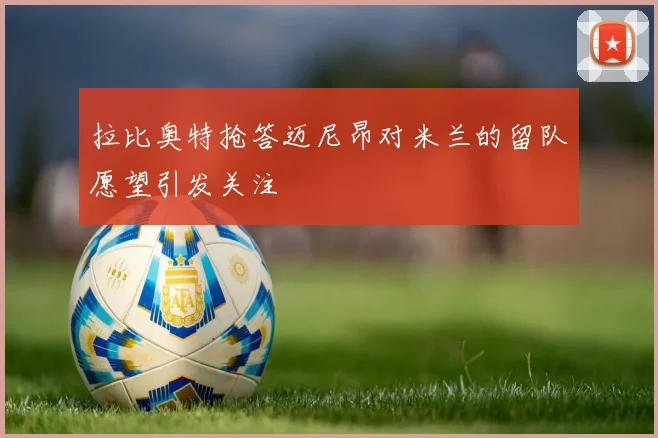 拉比奥特抢答迈尼昂对米兰的留队愿望引发关注