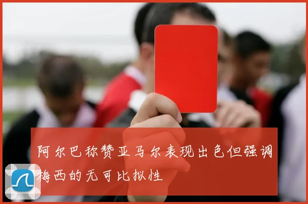 阿尔巴称赞亚马尔表现出色但强调梅西的无可比拟性