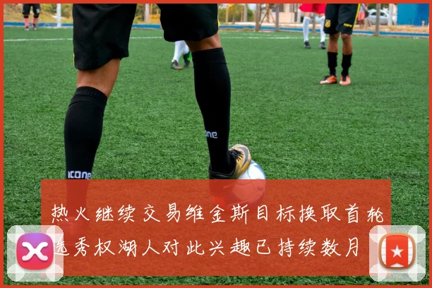 热火继续交易维金斯目标换取首轮选秀权湖人对此兴趣已持续数月