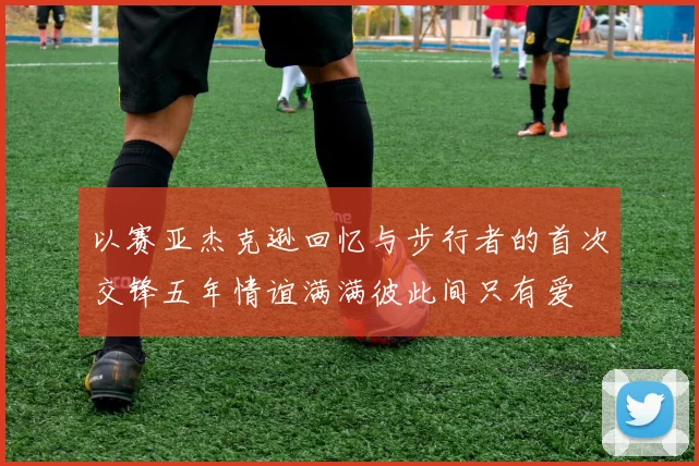 以赛亚杰克逊回忆与步行者的首次交锋五年情谊满满彼此间只有爱