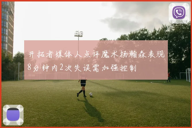 开拓者媒体人点评魔术杨瀚森表现8分钟内2次失误需加强控制