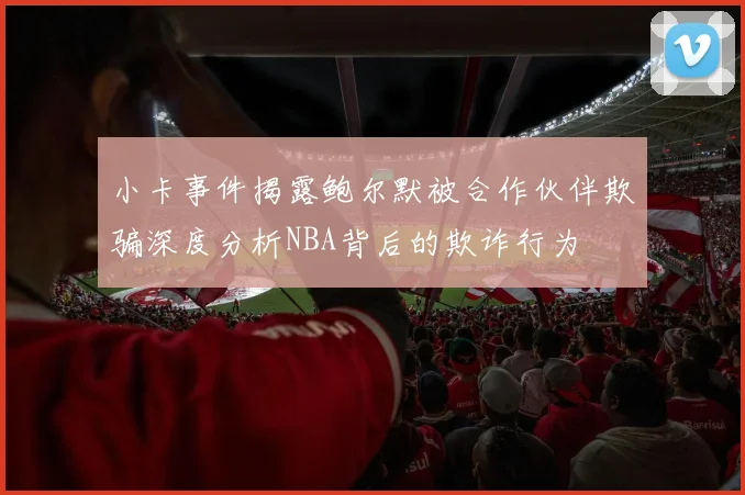 小卡事件揭露鲍尔默被合作伙伴欺骗深度分析NBA背后的欺诈行为