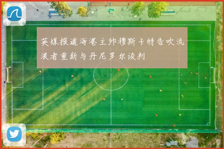 英媒报道海港主帅穆斯卡特告吹流浪者重新与丹尼罗尔谈判