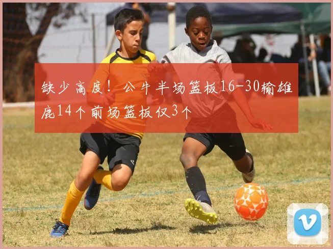 缺少高度！公牛半场篮板16-30输雄鹿14个前场篮板仅3个