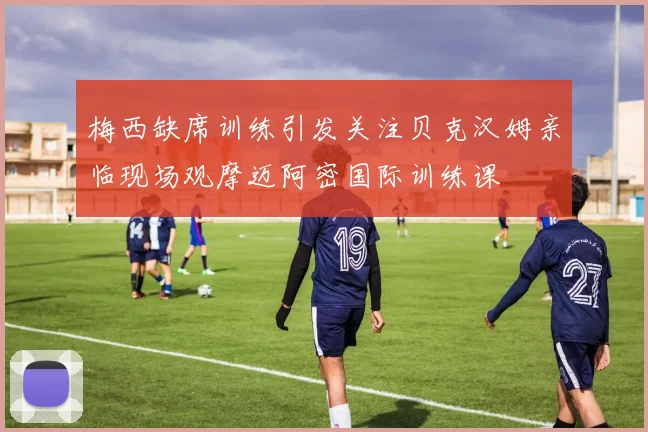 梅西缺席训练引发关注贝克汉姆亲临现场观摩迈阿密国际训练课