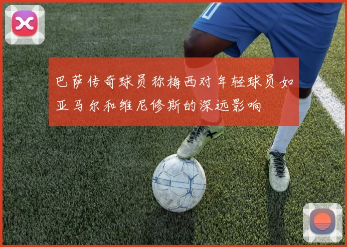 巴萨传奇球员称梅西对年轻球员如亚马尔和维尼修斯的深远影响