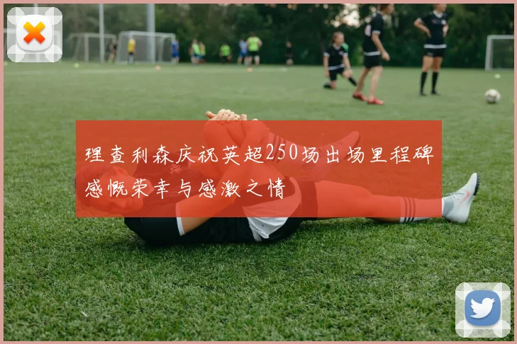 理查利森庆祝英超250场出场里程碑感慨荣幸与感激之情