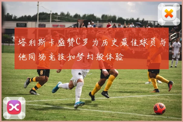 塔利斯卡盛赞C罗为历史最佳球员与他同场竞技如梦幻般体验