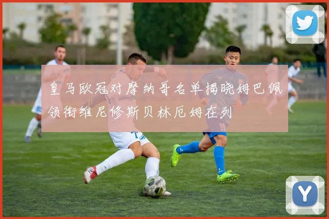 皇马欧冠对摩纳哥名单揭晓姆巴佩领衔维尼修斯贝林厄姆在列