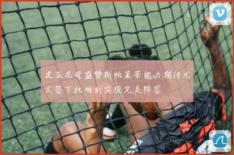 皮亚尼奇盛赞斯帕莱蒂能力期待尤文签下托纳利实现完美阵容