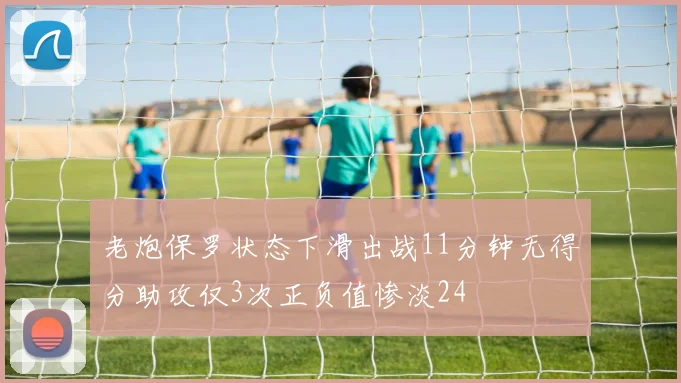 老炮保罗状态下滑出战11分钟无得分助攻仅3次正负值惨淡24