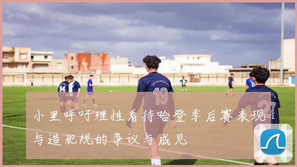 小里呼吁理性看待哈登季后赛表现与造犯规的争议与成见