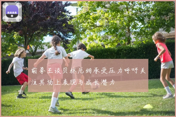 前拳王谈贝林厄姆承受压力呼吁关注其场上表现与成长潜力