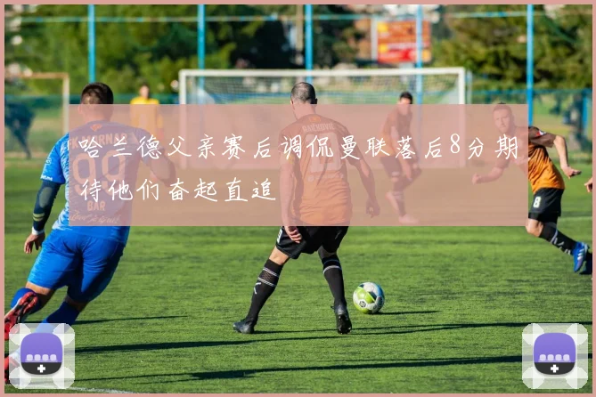 哈兰德父亲赛后调侃曼联落后8分期待他们奋起直追